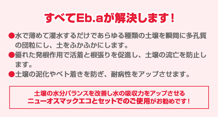 すべてEB.aが解決します！水で薄めて灌水するだけであらゆる種類の土壌を瞬間に多孔質の団粒にし、土をふかふかにします。優れた発根作用で活着と根張りを促進し、土壌の流亡を防止します。土壌の泥化やベト着きを防ぎ、耐病性をアップさせます。